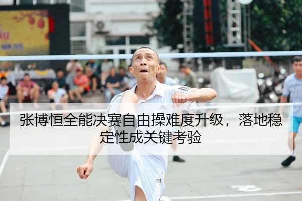 张博恒全能决赛自由操难度升级，落地稳定性成关键考验