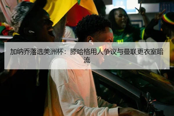 加纳乔落选美洲杯：滕哈格用人争议与曼联更衣室暗流