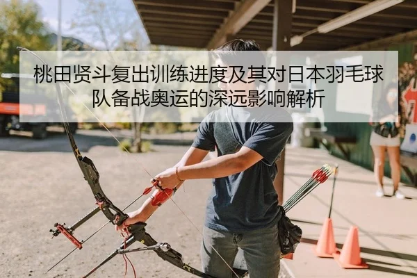 桃田贤斗复出训练进度及其对日本羽毛球队备战奥运的深远影响解析